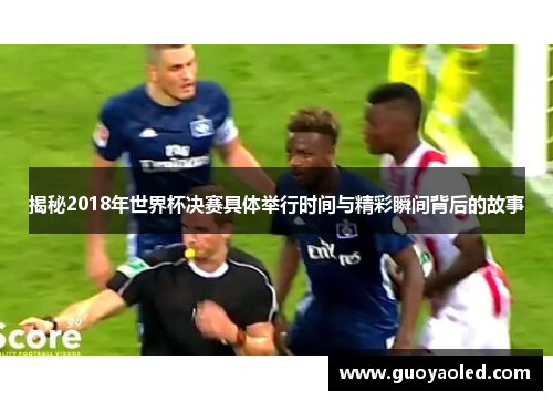 揭秘2018年世界杯决赛具体举行时间与精彩瞬间背后的故事