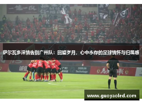 萨尔瓦多深情告别广州队：回望岁月，心中永存的足球情怀与归属感