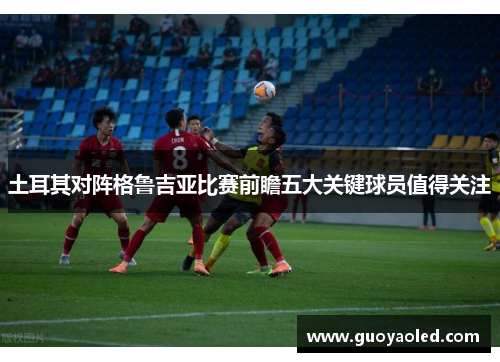 土耳其对阵格鲁吉亚比赛前瞻五大关键球员值得关注